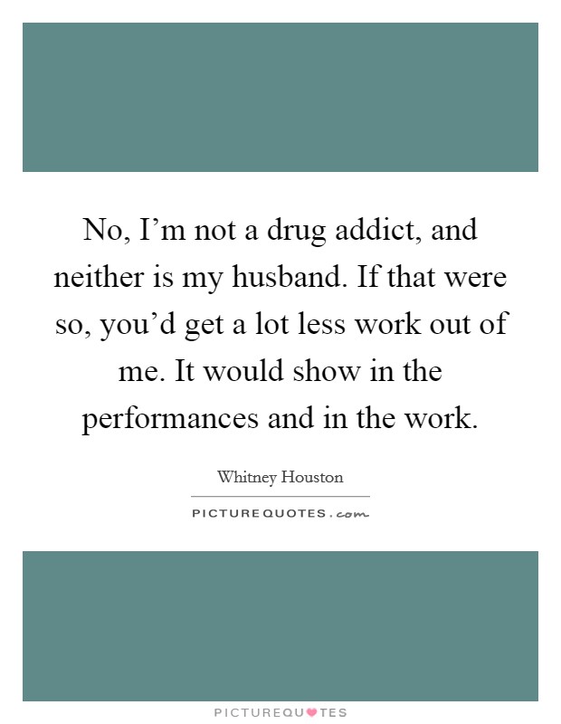 No, I'm not a drug addict, and neither is my husband. If that were so, you'd get a lot less work out of me. It would show in the performances and in the work. Picture Quote #1