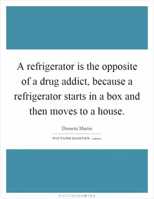 A refrigerator is the opposite of a drug addict, because a refrigerator starts in a box and then moves to a house Picture Quote #1