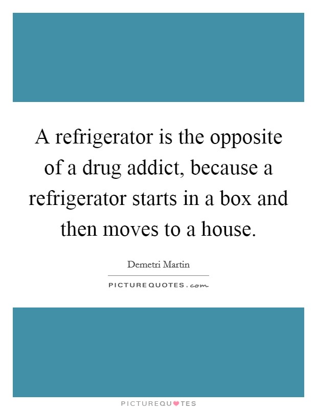 A refrigerator is the opposite of a drug addict, because a refrigerator starts in a box and then moves to a house. Picture Quote #1