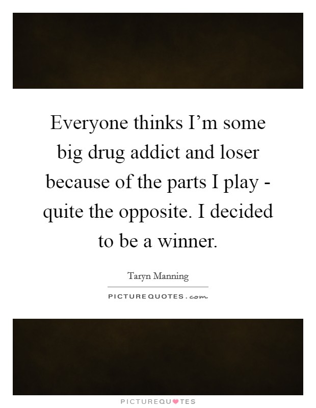 Everyone thinks I'm some big drug addict and loser because of the parts I play - quite the opposite. I decided to be a winner. Picture Quote #1
