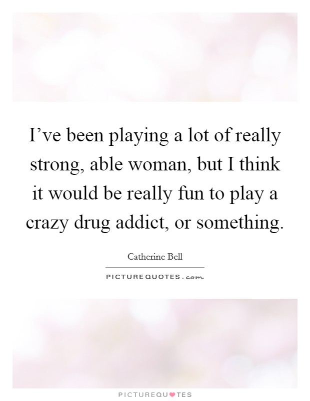 I've been playing a lot of really strong, able woman, but I think it would be really fun to play a crazy drug addict, or something. Picture Quote #1