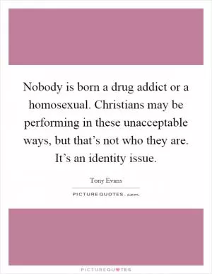 Nobody is born a drug addict or a homosexual. Christians may be performing in these unacceptable ways, but that’s not who they are. It’s an identity issue Picture Quote #1