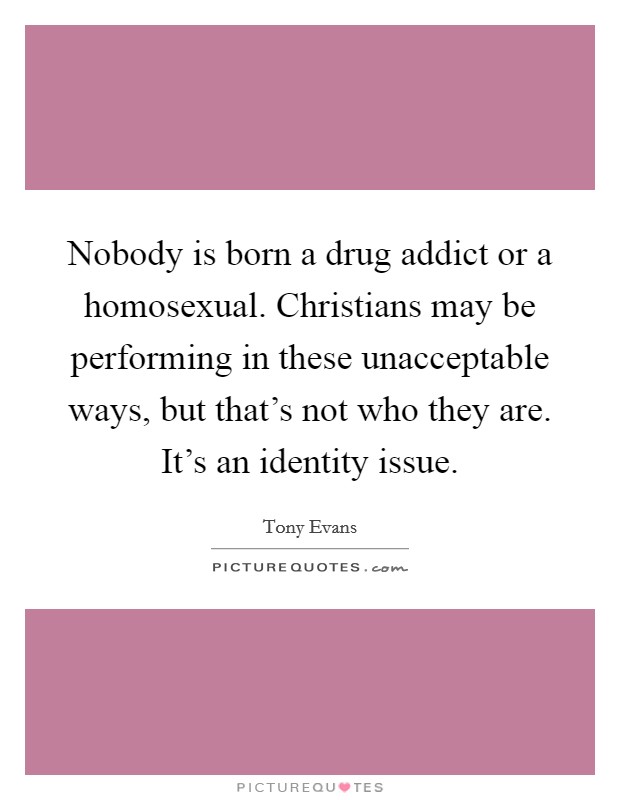 Nobody is born a drug addict or a homosexual. Christians may be performing in these unacceptable ways, but that's not who they are. It's an identity issue. Picture Quote #1