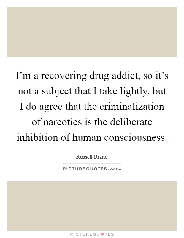 I'm a recovering drug addict, so it's not a subject that I take lightly, but I do agree that the criminalization of narcotics is the deliberate inhibition of human consciousness. Picture Quote #1