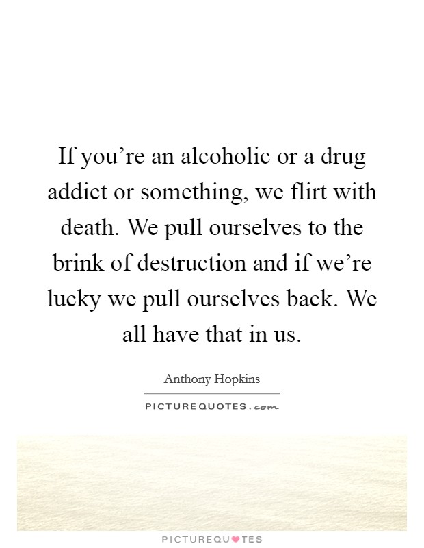 If you're an alcoholic or a drug addict or something, we flirt with death. We pull ourselves to the brink of destruction and if we're lucky we pull ourselves back. We all have that in us. Picture Quote #1
