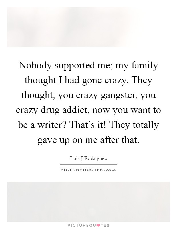 Nobody supported me; my family thought I had gone crazy. They thought, you crazy gangster, you crazy drug addict, now you want to be a writer? That's it! They totally gave up on me after that. Picture Quote #1