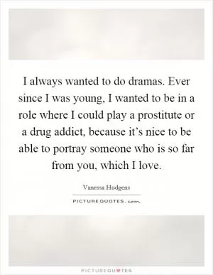 I always wanted to do dramas. Ever since I was young, I wanted to be in a role where I could play a prostitute or a drug addict, because it’s nice to be able to portray someone who is so far from you, which I love Picture Quote #1