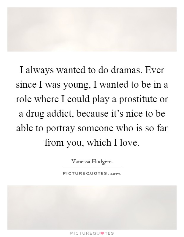 I always wanted to do dramas. Ever since I was young, I wanted to be in a role where I could play a prostitute or a drug addict, because it's nice to be able to portray someone who is so far from you, which I love. Picture Quote #1