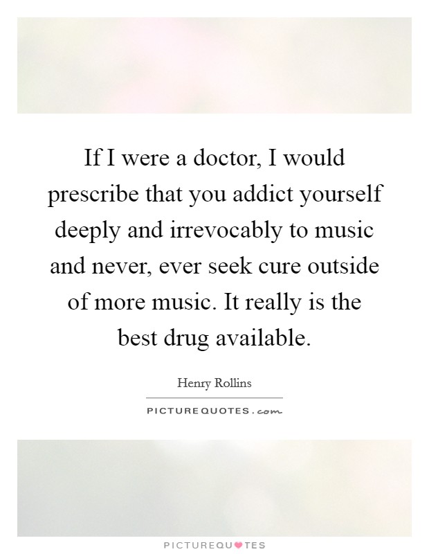 If I were a doctor, I would prescribe that you addict yourself deeply and irrevocably to music and never, ever seek cure outside of more music. It really is the best drug available. Picture Quote #1
