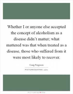 Whether I or anyone else accepted the concept of alcoholism as a disease didn’t matter; what mattered was that when treated as a disease, those who suffered from it were most likely to recover Picture Quote #1