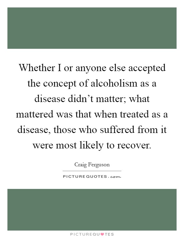Whether I or anyone else accepted the concept of alcoholism as a disease didn't matter; what mattered was that when treated as a disease, those who suffered from it were most likely to recover. Picture Quote #1
