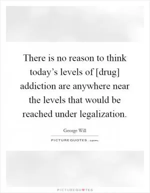 There is no reason to think today’s levels of [drug] addiction are anywhere near the levels that would be reached under legalization Picture Quote #1