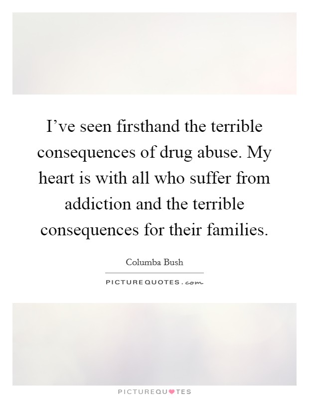 I've seen firsthand the terrible consequences of drug abuse. My heart is with all who suffer from addiction and the terrible consequences for their families. Picture Quote #1