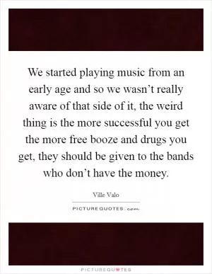 We started playing music from an early age and so we wasn’t really aware of that side of it, the weird thing is the more successful you get the more free booze and drugs you get, they should be given to the bands who don’t have the money Picture Quote #1
