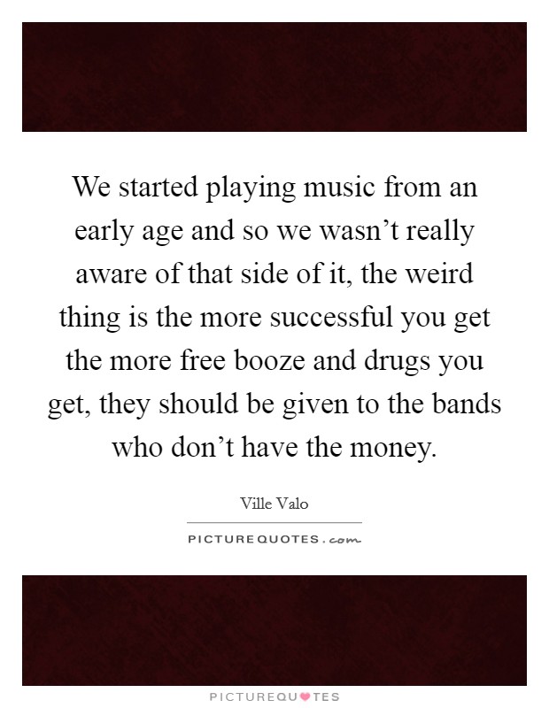 We started playing music from an early age and so we wasn't really aware of that side of it, the weird thing is the more successful you get the more free booze and drugs you get, they should be given to the bands who don't have the money. Picture Quote #1