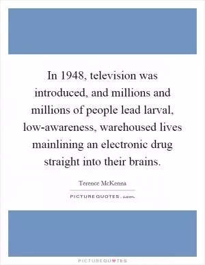 In 1948, television was introduced, and millions and millions of people lead larval, low-awareness, warehoused lives mainlining an electronic drug straight into their brains Picture Quote #1