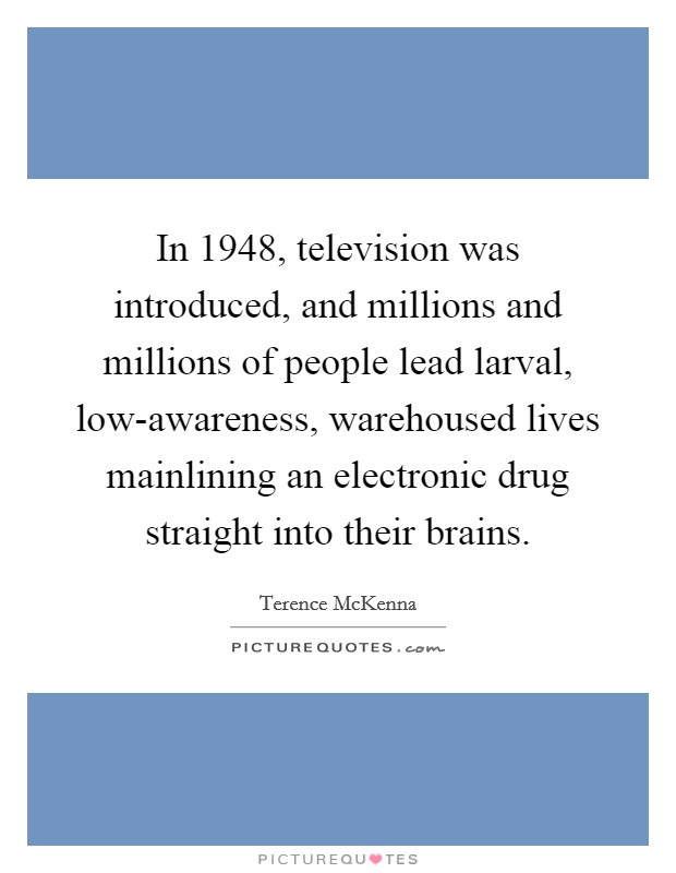 In 1948, television was introduced, and millions and millions of people lead larval, low-awareness, warehoused lives mainlining an electronic drug straight into their brains. Picture Quote #1