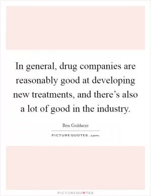 In general, drug companies are reasonably good at developing new treatments, and there’s also a lot of good in the industry Picture Quote #1