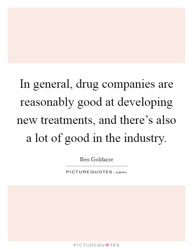 In general, drug companies are reasonably good at developing new treatments, and there's also a lot of good in the industry. Picture Quote #1