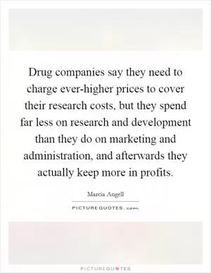 Drug companies say they need to charge ever-higher prices to cover their research costs, but they spend far less on research and development than they do on marketing and administration, and afterwards they actually keep more in profits Picture Quote #1