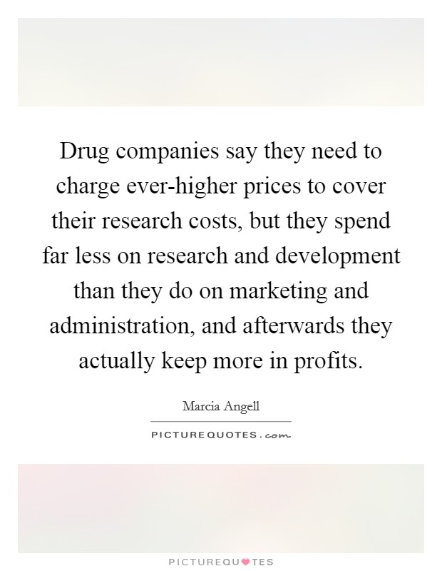 Drug companies say they need to charge ever-higher prices to cover their research costs, but they spend far less on research and development than they do on marketing and administration, and afterwards they actually keep more in profits. Picture Quote #1