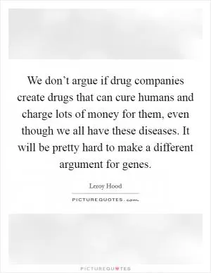 We don’t argue if drug companies create drugs that can cure humans and charge lots of money for them, even though we all have these diseases. It will be pretty hard to make a different argument for genes Picture Quote #1
