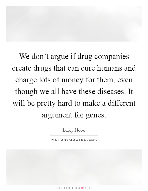 We don't argue if drug companies create drugs that can cure humans and charge lots of money for them, even though we all have these diseases. It will be pretty hard to make a different argument for genes. Picture Quote #1