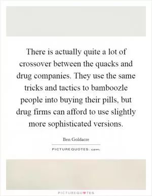 There is actually quite a lot of crossover between the quacks and drug companies. They use the same tricks and tactics to bamboozle people into buying their pills, but drug firms can afford to use slightly more sophisticated versions Picture Quote #1