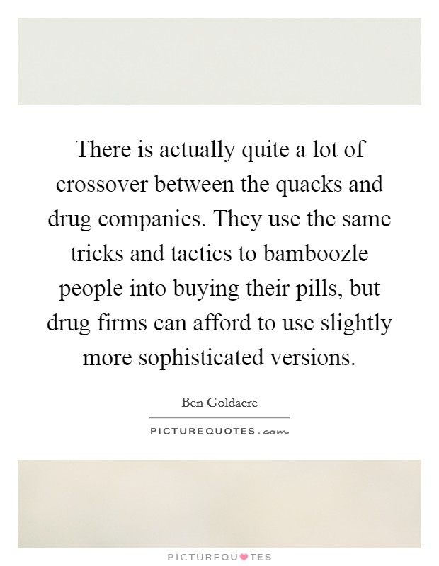 There is actually quite a lot of crossover between the quacks and drug companies. They use the same tricks and tactics to bamboozle people into buying their pills, but drug firms can afford to use slightly more sophisticated versions. Picture Quote #1