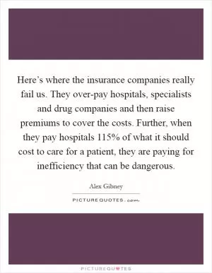 Here’s where the insurance companies really fail us. They over-pay hospitals, specialists and drug companies and then raise premiums to cover the costs. Further, when they pay hospitals 115% of what it should cost to care for a patient, they are paying for inefficiency that can be dangerous Picture Quote #1