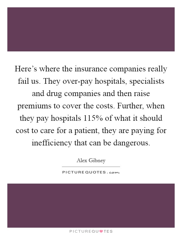 Here's where the insurance companies really fail us. They over-pay hospitals, specialists and drug companies and then raise premiums to cover the costs. Further, when they pay hospitals 115% of what it should cost to care for a patient, they are paying for inefficiency that can be dangerous. Picture Quote #1