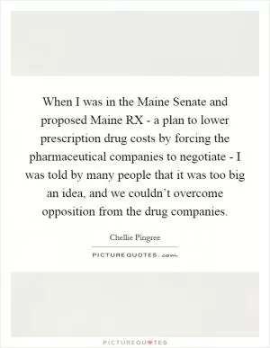When I was in the Maine Senate and proposed Maine RX - a plan to lower prescription drug costs by forcing the pharmaceutical companies to negotiate - I was told by many people that it was too big an idea, and we couldn’t overcome opposition from the drug companies Picture Quote #1
