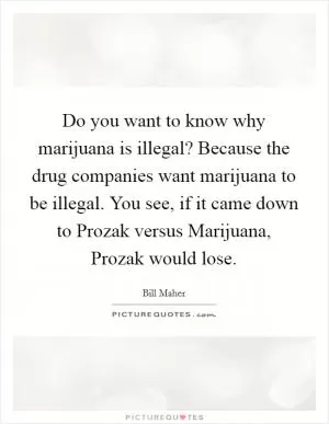 Do you want to know why marijuana is illegal? Because the drug companies want marijuana to be illegal. You see, if it came down to Prozak versus Marijuana, Prozak would lose Picture Quote #1