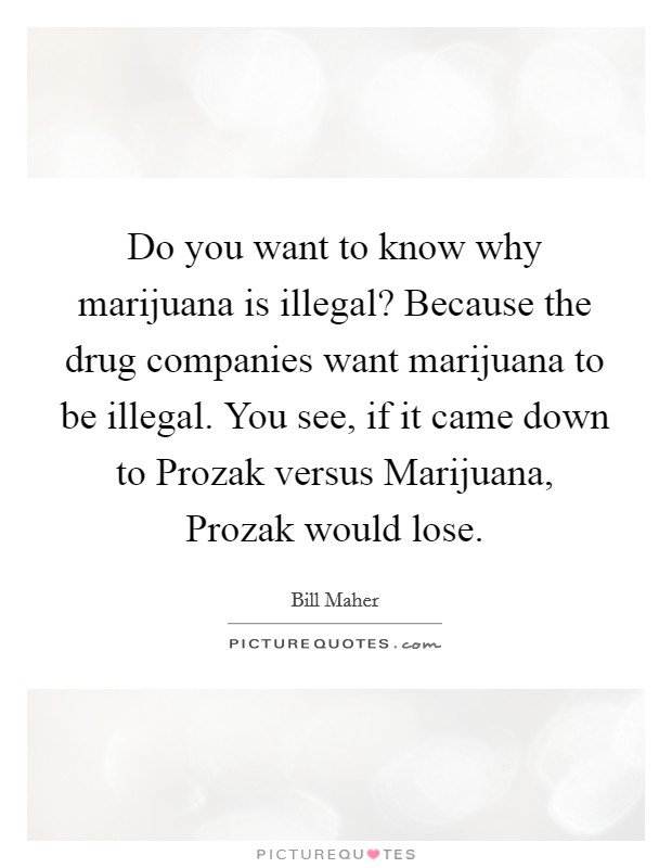 Do you want to know why marijuana is illegal? Because the drug companies want marijuana to be illegal. You see, if it came down to Prozak versus Marijuana, Prozak would lose. Picture Quote #1
