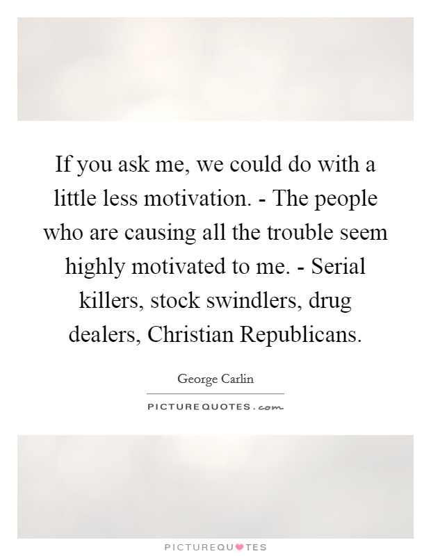 If you ask me, we could do with a little less motivation. - The people who are causing all the trouble seem highly motivated to me. - Serial killers, stock swindlers, drug dealers, Christian Republicans. Picture Quote #1