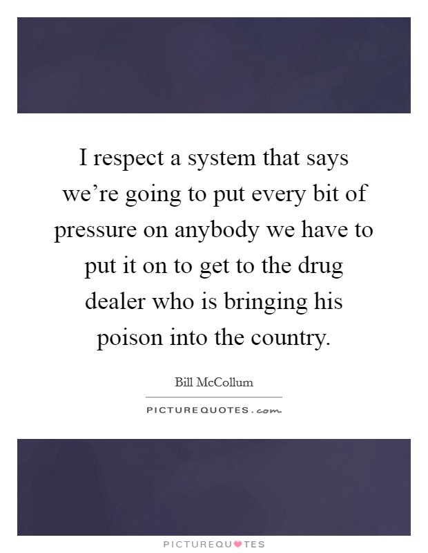 I respect a system that says we're going to put every bit of pressure on anybody we have to put it on to get to the drug dealer who is bringing his poison into the country. Picture Quote #1