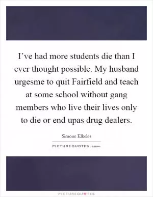 I’ve had more students die than I ever thought possible. My husband urgesme to quit Fairfield and teach at some school without gang members who live their lives only to die or end upas drug dealers Picture Quote #1