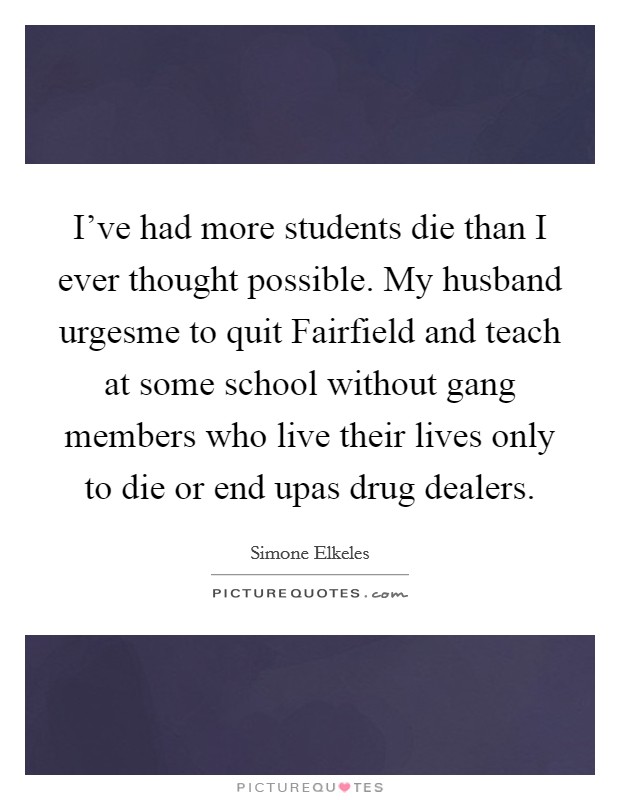 I've had more students die than I ever thought possible. My husband urgesme to quit Fairfield and teach at some school without gang members who live their lives only to die or end upas drug dealers. Picture Quote #1