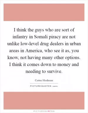 I think the guys who are sort of infantry in Somali piracy are not unlike low-level drug dealers in urban areas in America, who see it as, you know, not having many other options. I think it comes down to money and needing to survive Picture Quote #1