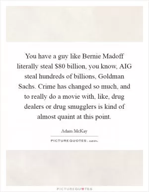 You have a guy like Bernie Madoff literally steal $80 billion, you know, AIG steal hundreds of billions, Goldman Sachs. Crime has changed so much, and to really do a movie with, like, drug dealers or drug smugglers is kind of almost quaint at this point Picture Quote #1