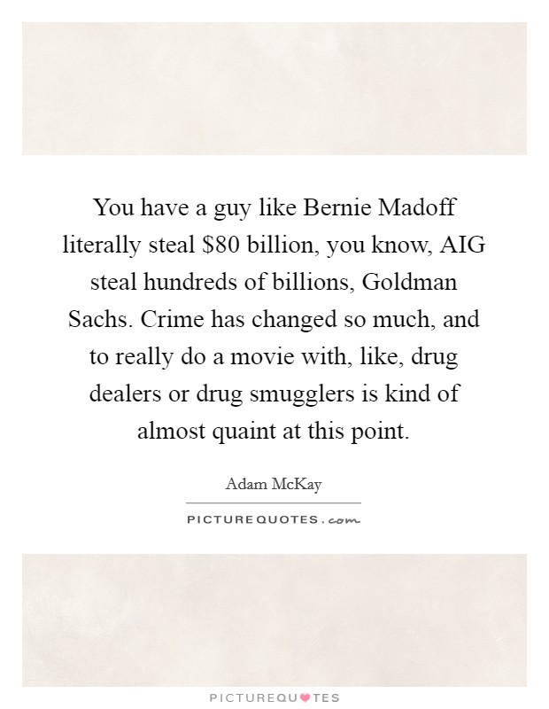 You have a guy like Bernie Madoff literally steal $80 billion, you know, AIG steal hundreds of billions, Goldman Sachs. Crime has changed so much, and to really do a movie with, like, drug dealers or drug smugglers is kind of almost quaint at this point. Picture Quote #1