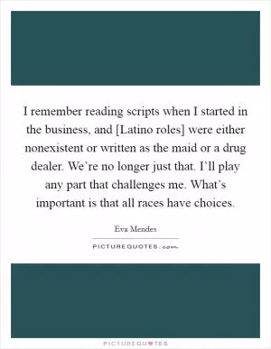 I remember reading scripts when I started in the business, and [Latino roles] were either nonexistent or written as the maid or a drug dealer. We’re no longer just that. I’ll play any part that challenges me. What’s important is that all races have choices Picture Quote #1