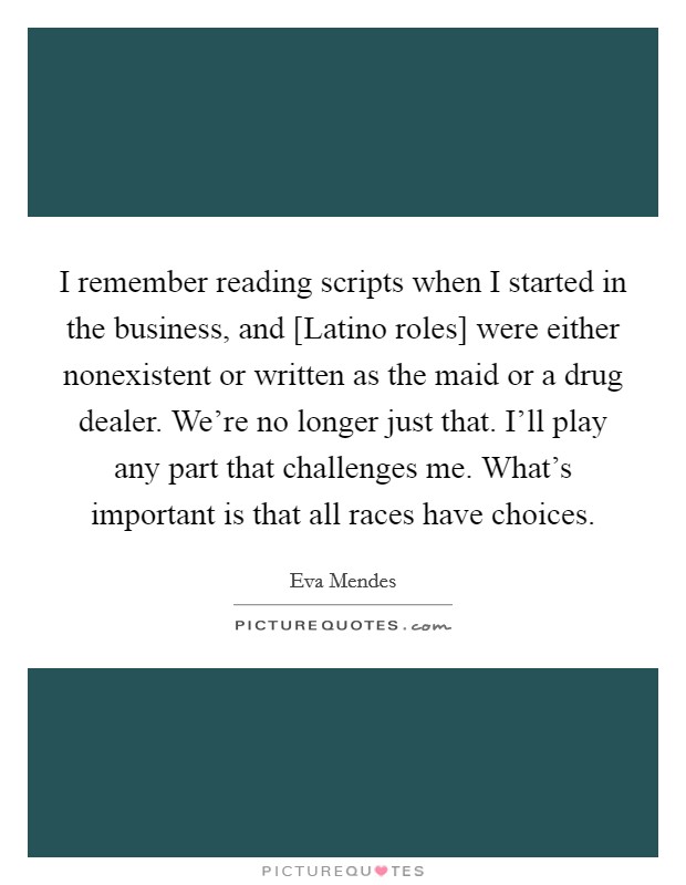 I remember reading scripts when I started in the business, and [Latino roles] were either nonexistent or written as the maid or a drug dealer. We're no longer just that. I'll play any part that challenges me. What's important is that all races have choices. Picture Quote #1