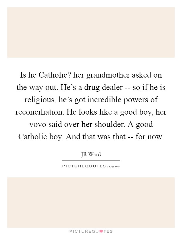 Is he Catholic? her grandmother asked on the way out. He's a drug dealer -- so if he is religious, he's got incredible powers of reconciliation. He looks like a good boy, her vovo said over her shoulder. A good Catholic boy. And that was that -- for now. Picture Quote #1