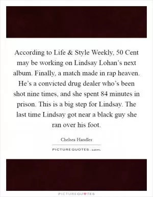 According to Life and Style Weekly, 50 Cent may be working on Lindsay Lohan’s next album. Finally, a match made in rap heaven. He’s a convicted drug dealer who’s been shot nine times, and she spent 84 minutes in prison. This is a big step for Lindsay. The last time Lindsay got near a black guy she ran over his foot Picture Quote #1