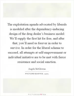 The exploitation agenda advocated by liberals is modeled after the dependency-inducing design of the drug dealer’s business model: We’ll supply the first hit for free, and after that, you’ll need us forever in order to survive. In order for the liberal scheme to succeed, all attempts at self-empowerment or individual initiative are to be met with fierce resistance and social sanction Picture Quote #1