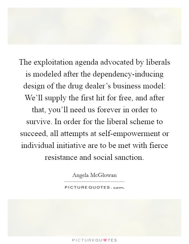 The exploitation agenda advocated by liberals is modeled after the dependency-inducing design of the drug dealer's business model: We'll supply the first hit for free, and after that, you'll need us forever in order to survive. In order for the liberal scheme to succeed, all attempts at self-empowerment or individual initiative are to be met with fierce resistance and social sanction. Picture Quote #1