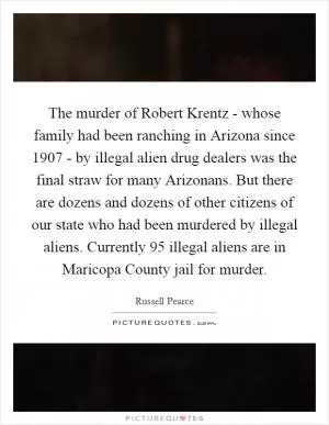 The murder of Robert Krentz - whose family had been ranching in Arizona since 1907 - by illegal alien drug dealers was the final straw for many Arizonans. But there are dozens and dozens of other citizens of our state who had been murdered by illegal aliens. Currently 95 illegal aliens are in Maricopa County jail for murder Picture Quote #1