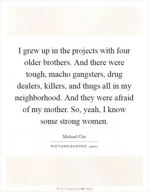 I grew up in the projects with four older brothers. And there were tough, macho gangsters, drug dealers, killers, and thugs all in my neighborhood. And they were afraid of my mother. So, yeah, I know some strong women Picture Quote #1