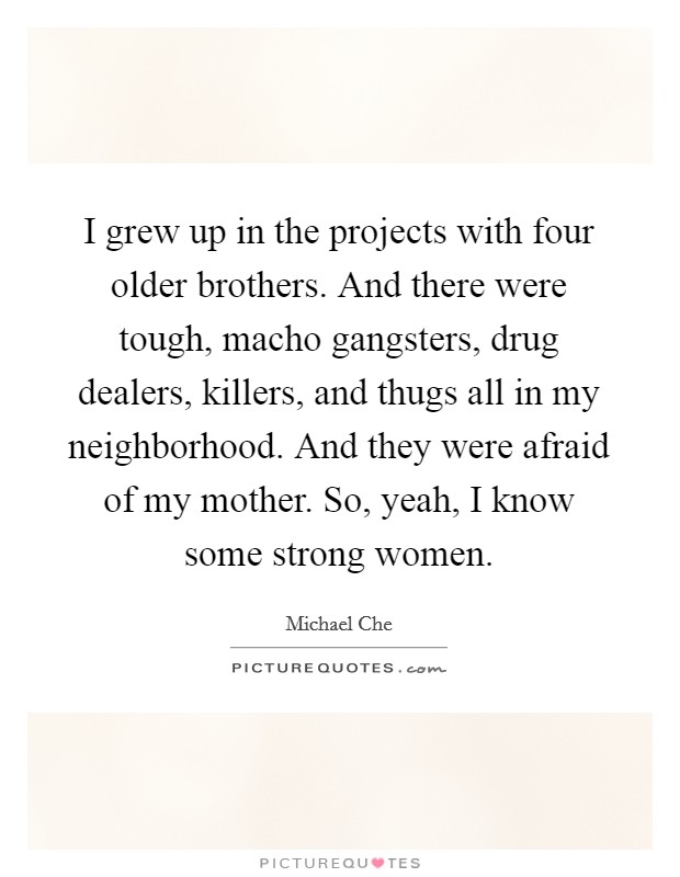 I grew up in the projects with four older brothers. And there were tough, macho gangsters, drug dealers, killers, and thugs all in my neighborhood. And they were afraid of my mother. So, yeah, I know some strong women. Picture Quote #1